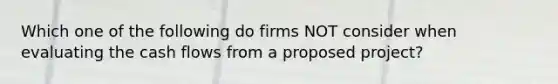 Which one of the following do firms NOT consider when evaluating the cash flows from a proposed project?