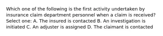 Which one of the following is the first activity undertaken by insurance claim department personnel when a claim is received? Select one: A. The insured is contacted B. An investigation is initiated C. An adjuster is assigned D. The claimant is contacted