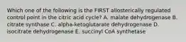 Which one of the following is the FIRST allosterically regulated control point in the citric acid cycle? A. malate dehydrogenase B. citrate synthase C. alpha-ketoglutarate dehydrogenase D. isocitrate dehydrogenase E. succinyl CoA synthetase