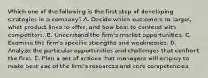 Which one of the following is the first step of developing strategies in a​ company? A. Decide which customers to​ target, what product lines to​ offer, and how best to contend with competitors. B. Understand the​ firm's market opportunities. C. Examine the​ firm's specific strengths and weaknesses. D. Analyze the particular opportunities and challenges that confront the firm. E. Plan a set of actions that managers will employ to make best use of the​ firm's resources and core competencies.