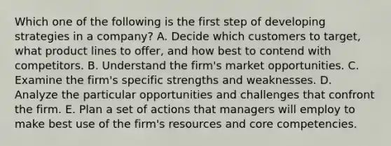 Which one of the following is the first step of developing strategies in a​ company? A. Decide which customers to​ target, what product lines to​ offer, and how best to contend with competitors. B. Understand the​ firm's market opportunities. C. Examine the​ firm's specific strengths and weaknesses. D. Analyze the particular opportunities and challenges that confront the firm. E. Plan a set of actions that managers will employ to make best use of the​ firm's resources and core competencies.