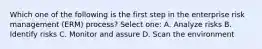 Which one of the following is the first step in the enterprise risk management (ERM) process? Select one: A. Analyze risks B. Identify risks C. Monitor and assure D. Scan the environment