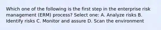 Which one of the following is the first step in the enterprise risk management (ERM) process? Select one: A. Analyze risks B. Identify risks C. Monitor and assure D. Scan the environment