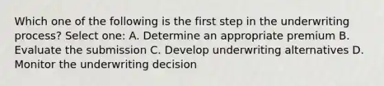 Which one of the following is the first step in the underwriting process? Select one: A. Determine an appropriate premium B. Evaluate the submission C. Develop underwriting alternatives D. Monitor the underwriting decision