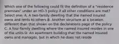 Which one of the following could fit the definition of a "residence premises" under an HO-3 policy if all other conditions are met? Select one: A. A two-family dwelling that the named insured owns and rents to others B. Another structure at a location different than that shown on the declarations page of the policy C. A four-family dwelling where the named insured resides in one of the units D. An apartment building that the named insured owns and manages, but in which he does not reside