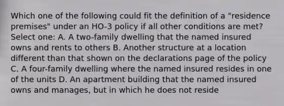 Which one of the following could fit the definition of a "residence premises" under an HO-3 policy if all other conditions are met? Select one: A. A two-family dwelling that the named insured owns and rents to others B. Another structure at a location different than that shown on the declarations page of the policy C. A four-family dwelling where the named insured resides in one of the units D. An apartment building that the named insured owns and manages, but in which he does not reside