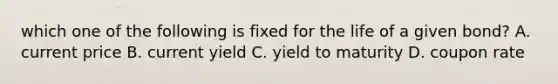 which one of the following is fixed for the life of a given bond? A. current price B. current yield C. yield to maturity D. coupon rate