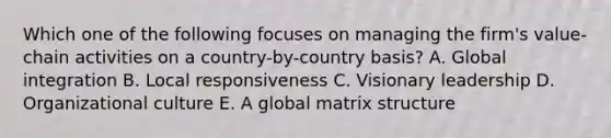 Which one of the following focuses on managing the​ firm's value-chain activities on a​ country-by-country basis? A. Global integration B. Local responsiveness C. Visionary leadership D. Organizational culture E. A global matrix structure