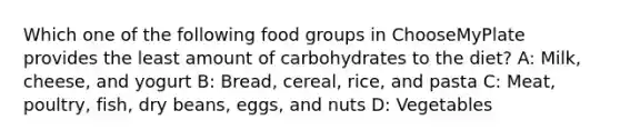 Which one of the following food groups in ChooseMyPlate provides the least amount of carbohydrates to the diet? A: Milk, cheese, and yogurt B: Bread, cereal, rice, and pasta C: Meat, poultry, fish, dry beans, eggs, and nuts D: Vegetables