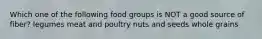 Which one of the following food groups is NOT a good source of fiber? legumes meat and poultry nuts and seeds whole grains