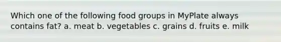 Which one of the following food groups in MyPlate always contains fat? a. meat b. vegetables c. grains d. fruits e. milk