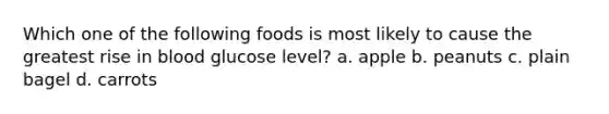 Which one of the following foods is most likely to cause the greatest rise in blood glucose level? a. apple b. peanuts c. plain bagel d. carrots