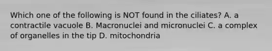 Which one of the following is NOT found in the ciliates? A. a contractile vacuole B. Macronuclei and micronuclei C. a complex of organelles in the tip D. mitochondria