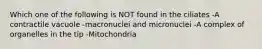 Which one of the following is NOT found in the ciliates -A contractile vacuole -macronuclei and micronuclei -A complex of organelles in the tip -Mitochondria