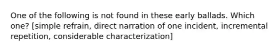 One of the following is not found in these early ballads. Which one? [simple refrain, direct narration of one incident, incremental repetition, considerable characterization]