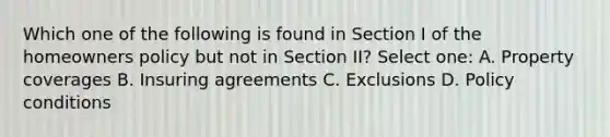 Which one of the following is found in Section I of the homeowners policy but not in Section II? Select one: A. Property coverages B. Insuring agreements C. Exclusions D. Policy conditions