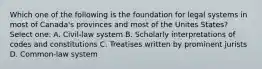 Which one of the following is the foundation for legal systems in most of Canada's provinces and most of the Unites States? Select one: A. Civil-law system B. Scholarly interpretations of codes and constitutions C. Treatises written by prominent jurists D. Common-law system