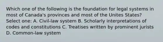 Which one of the following is the foundation for legal systems in most of Canada's provinces and most of the Unites States? Select one: A. Civil-law system B. Scholarly interpretations of codes and constitutions C. Treatises written by prominent jurists D. Common-law system