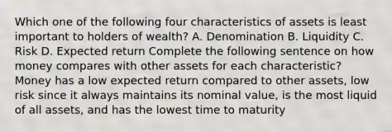 Which one of the following four characteristics of assets is least important to holders of​ wealth? A. Denomination B. Liquidity C. Risk D. Expected return Complete the following sentence on how money compares with other assets for each​ characteristic? Money has a low expected return compared to other​ assets, low risk since it always maintains its nominal​ value, is the most liquid of all​ assets, and has the lowest time to maturity