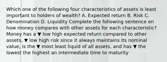 Which one of the following four characteristics of assets is least important to holders of​ wealth? A. Expected return B. Risk C. Denomination D. Liquidity Complete the following sentence on how money compares with other assets for each​ characteristic? Money has a ▼ low high expected return compared to other​ assets, ▼ low high risk since it always maintains its nominal​ value, is the ▼ most least liquid of all​ assets, and has ▼ the lowest the highest an intermediate time to maturity