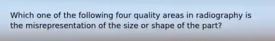 Which one of the following four quality areas in radiography is the misrepresentation of the size or shape of the part?