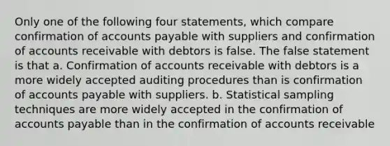 Only one of the following four statements, which compare confirmation of accounts payable with suppliers and confirmation of accounts receivable with debtors is false. The false statement is that a. Confirmation of accounts receivable with debtors is a more widely accepted auditing procedures than is confirmation of accounts payable with suppliers. b. Statistical sampling techniques are more widely accepted in the confirmation of accounts payable than in the confirmation of accounts receivable