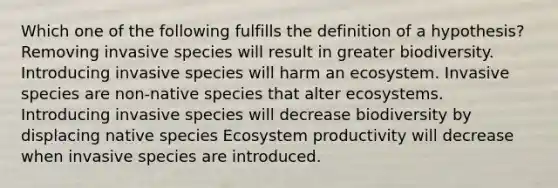 Which one of the following fulfills the definition of a hypothesis? Removing invasive species will result in greater biodiversity. Introducing invasive species will harm an ecosystem. Invasive species are non-native species that alter ecosystems. Introducing invasive species will decrease biodiversity by displacing native species Ecosystem productivity will decrease when invasive species are introduced.