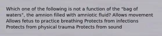 Which one of the following is not a function of the "bag of waters", the amnion filled with amniotic fluid? Allows movement Allows fetus to practice breathing Protects from infections Protects from physical trauma Protects from sound