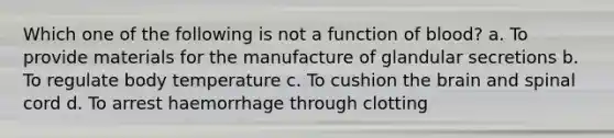 Which one of the following is not a function of blood? a. To provide materials for the manufacture of glandular secretions b. To regulate body temperature c. To cushion <a href='https://www.questionai.com/knowledge/kLMtJeqKp6-the-brain' class='anchor-knowledge'>the brain</a> and spinal cord d. To arrest haemorrhage through clotting