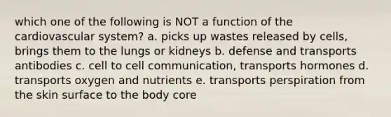 which one of the following is NOT a function of the cardiovascular system? a. picks up wastes released by cells, brings them to the lungs or kidneys b. defense and transports antibodies c. cell to cell communication, transports hormones d. transports oxygen and nutrients e. transports perspiration from the skin surface to the body core