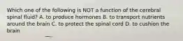 Which one of the following is NOT a function of the cerebral spinal fluid? A. to produce hormones B. to transport nutrients around the brain C. to protect the spinal cord D. to cushion the brain