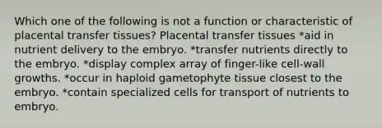 Which one of the following is not a function or characteristic of placental transfer tissues? Placental transfer tissues *aid in nutrient delivery to the embryo. *transfer nutrients directly to the embryo. *display complex array of finger-like cell-wall growths. *occur in haploid gametophyte tissue closest to the embryo. *contain specialized cells for transport of nutrients to embryo.