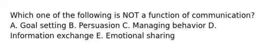 Which one of the following is NOT a function of​ communication? A. Goal setting B. Persuasion C. Managing behavior D. Information exchange E. Emotional sharing