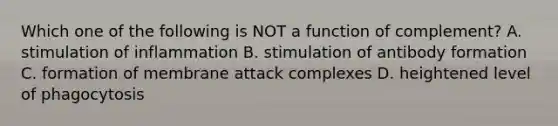 Which one of the following is NOT a function of complement? A. stimulation of inflammation B. stimulation of antibody formation C. formation of membrane attack complexes D. heightened level of phagocytosis