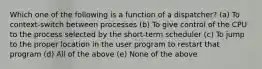 Which one of the following is a function of a dispatcher? (a) To context-switch between processes (b) To give control of the CPU to the process selected by the short-term scheduler (c) To jump to the proper location in the user program to restart that program (d) All of the above (e) None of the above