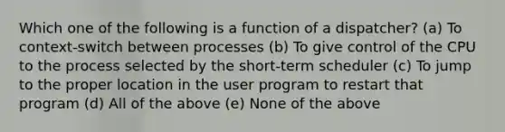 Which one of the following is a function of a dispatcher? (a) To context-switch between processes (b) To give control of the CPU to the process selected by the short-term scheduler (c) To jump to the proper location in the user program to restart that program (d) All of the above (e) None of the above