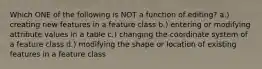 Which ONE of the following is NOT a function of editing? a.) creating new features in a feature class b.) entering or modifying attribute values in a table c.) changing the coordinate system of a feature class d.) modifying the shape or location of existing features in a feature class