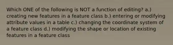 Which ONE of the following is NOT a function of editing? a.) creating new features in a feature class b.) entering or modifying attribute values in a table c.) changing the coordinate system of a feature class d.) modifying the shape or location of existing features in a feature class