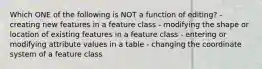 Which ONE of the following is NOT a function of editing? - creating new features in a feature class - modifying the shape or location of existing features in a feature class - entering or modifying attribute values in a table - changing the coordinate system of a feature class