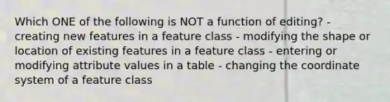 Which ONE of the following is NOT a function of editing? - creating new features in a feature class - modifying the shape or location of existing features in a feature class - entering or modifying attribute values in a table - changing the coordinate system of a feature class