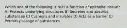 Which one of the following is NOT a function of epithelial tissue? A) Protects underlying structures B) Secretes and absorbs substances C) Cushions and insulates D) Acts as a barrier E) Permits passage of substances
