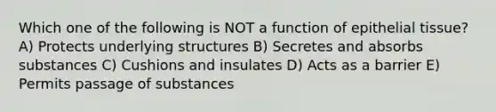 Which one of the following is NOT a function of <a href='https://www.questionai.com/knowledge/k7dms5lrVY-epithelial-tissue' class='anchor-knowledge'>epithelial tissue</a>? A) Protects underlying structures B) Secretes and absorbs substances C) Cushions and insulates D) Acts as a barrier E) Permits passage of substances