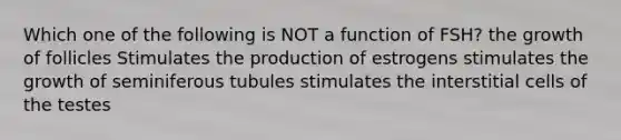 Which one of the following is NOT a function of FSH? the growth of follicles Stimulates the production of estrogens stimulates the growth of seminiferous tubules stimulates the interstitial cells of the testes