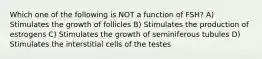 Which one of the following is NOT a function of FSH? A) Stimulates the growth of follicles B) Stimulates the production of estrogens C) Stimulates the growth of seminiferous tubules D) Stimulates the interstitial cells of the testes