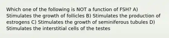 Which one of the following is NOT a function of FSH? A) Stimulates the growth of follicles B) Stimulates the production of estrogens C) Stimulates the growth of seminiferous tubules D) Stimulates the interstitial cells of the testes