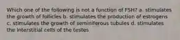 Which one of the following is not a function of FSH? a. stimulates the growth of follicles b. stimulates the production of estrogens c. stimulates the growth of seminiferous tubules d. stimulates the interstitial cells of the testes