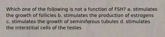 Which one of the following is not a function of FSH? a. stimulates the growth of follicles b. stimulates the production of estrogens c. stimulates the growth of seminiferous tubules d. stimulates the interstitial cells of the testes