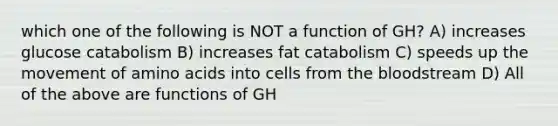 which one of the following is NOT a function of GH? A) increases glucose catabolism B) increases fat catabolism C) speeds up the movement of amino acids into cells from the bloodstream D) All of the above are functions of GH