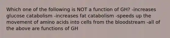 Which one of the following is NOT a function of GH? -increases glucose catabolism -increases fat catabolism -speeds up the movement of amino acids into cells from the bloodstream -all of the above are functions of GH