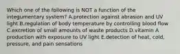 Which one of the following is NOT a function of the integumentary system? A.protection against abrasion and UV light B.regulation of body temperature by controlling blood flow C.excretion of small amounts of waste products D.vitamin A production with exposure to UV light E.detection of heat, cold, pressure, and pain sensations